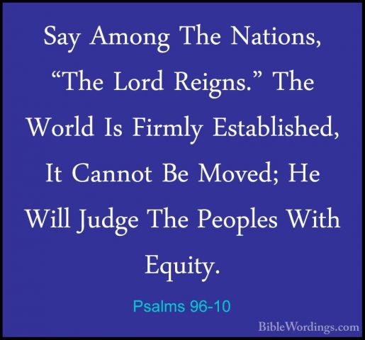 Psalms 96-10 - Say Among The Nations, "The Lord Reigns." The WorlSay Among The Nations, "The Lord Reigns." The World Is Firmly Established, It Cannot Be Moved; He Will Judge The Peoples With Equity. 