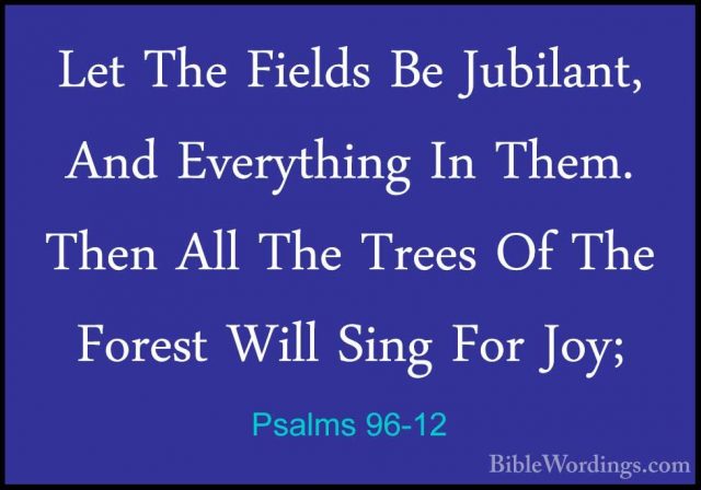 Psalms 96-12 - Let The Fields Be Jubilant, And Everything In ThemLet The Fields Be Jubilant, And Everything In Them. Then All The Trees Of The Forest Will Sing For Joy; 