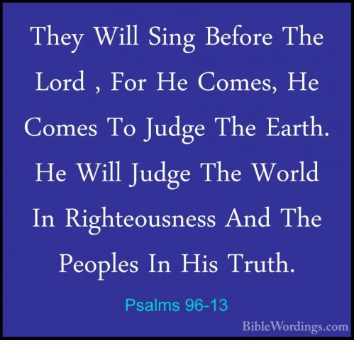 Psalms 96-13 - They Will Sing Before The Lord , For He Comes, HeThey Will Sing Before The Lord , For He Comes, He Comes To Judge The Earth. He Will Judge The World In Righteousness And The Peoples In His Truth.