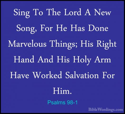 Psalms 98-1 - Sing To The Lord A New Song, For He Has Done MarvelSing To The Lord A New Song, For He Has Done Marvelous Things; His Right Hand And His Holy Arm Have Worked Salvation For Him. 