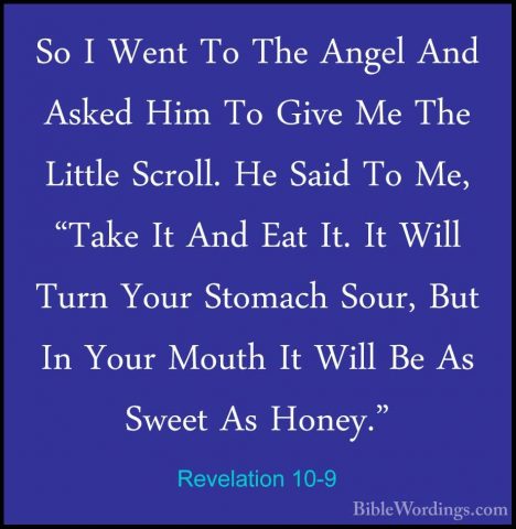 Revelation 10-9 - So I Went To The Angel And Asked Him To Give MeSo I Went To The Angel And Asked Him To Give Me The Little Scroll. He Said To Me, "Take It And Eat It. It Will Turn Your Stomach Sour, But In Your Mouth It Will Be As Sweet As Honey." 