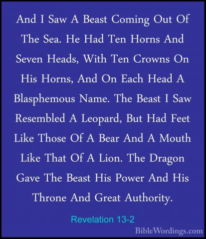 Revelation 13-2 - And I Saw A Beast Coming Out Of The Sea. He HadAnd I Saw A Beast Coming Out Of The Sea. He Had Ten Horns And Seven Heads, With Ten Crowns On His Horns, And On Each Head A Blasphemous Name. The Beast I Saw Resembled A Leopard, But Had Feet Like Those Of A Bear And A Mouth Like That Of A Lion. The Dragon Gave The Beast His Power And His Throne And Great Authority. 