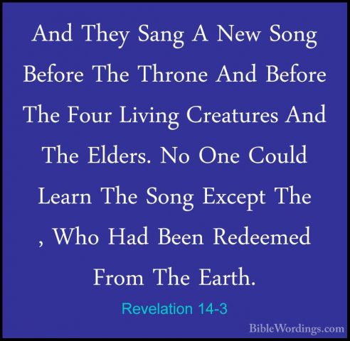 Revelation 14-3 - And They Sang A New Song Before The Throne AndAnd They Sang A New Song Before The Throne And Before The Four Living Creatures And The Elders. No One Could Learn The Song Except The , Who Had Been Redeemed From The Earth. 