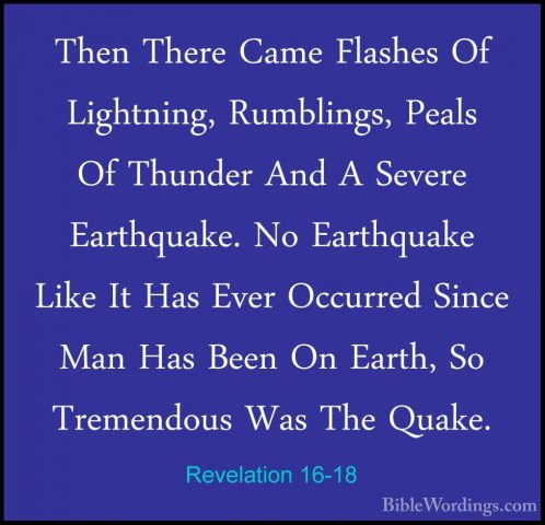 Revelation 16-18 - Then There Came Flashes Of Lightning, RumblingThen There Came Flashes Of Lightning, Rumblings, Peals Of Thunder And A Severe Earthquake. No Earthquake Like It Has Ever Occurred Since Man Has Been On Earth, So Tremendous Was The Quake. 