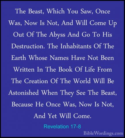 Revelation 17-8 - The Beast, Which You Saw, Once Was, Now Is Not,The Beast, Which You Saw, Once Was, Now Is Not, And Will Come Up Out Of The Abyss And Go To His Destruction. The Inhabitants Of The Earth Whose Names Have Not Been Written In The Book Of Life From The Creation Of The World Will Be Astonished When They See The Beast, Because He Once Was, Now Is Not, And Yet Will Come. 