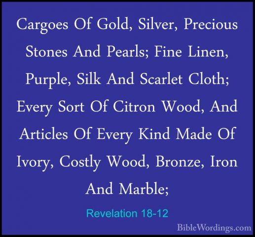 Revelation 18-12 - Cargoes Of Gold, Silver, Precious Stones And PCargoes Of Gold, Silver, Precious Stones And Pearls; Fine Linen, Purple, Silk And Scarlet Cloth; Every Sort Of Citron Wood, And Articles Of Every Kind Made Of Ivory, Costly Wood, Bronze, Iron And Marble; 