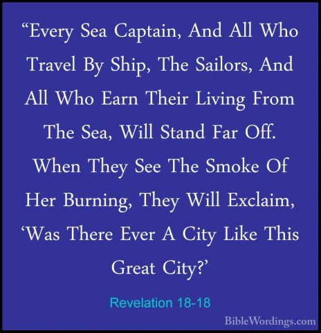 Revelation 18-18 - "Every Sea Captain, And All Who Travel By Ship"Every Sea Captain, And All Who Travel By Ship, The Sailors, And All Who Earn Their Living From The Sea, Will Stand Far Off. When They See The Smoke Of Her Burning, They Will Exclaim, 'Was There Ever A City Like This Great City?' 