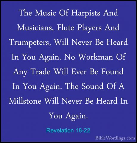 Revelation 18-22 - The Music Of Harpists And Musicians, Flute PlaThe Music Of Harpists And Musicians, Flute Players And Trumpeters, Will Never Be Heard In You Again. No Workman Of Any Trade Will Ever Be Found In You Again. The Sound Of A Millstone Will Never Be Heard In You Again. 