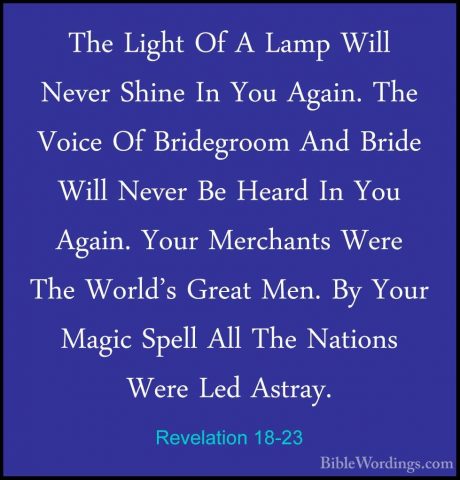 Revelation 18-23 - The Light Of A Lamp Will Never Shine In You AgThe Light Of A Lamp Will Never Shine In You Again. The Voice Of Bridegroom And Bride Will Never Be Heard In You Again. Your Merchants Were The World's Great Men. By Your Magic Spell All The Nations Were Led Astray. 