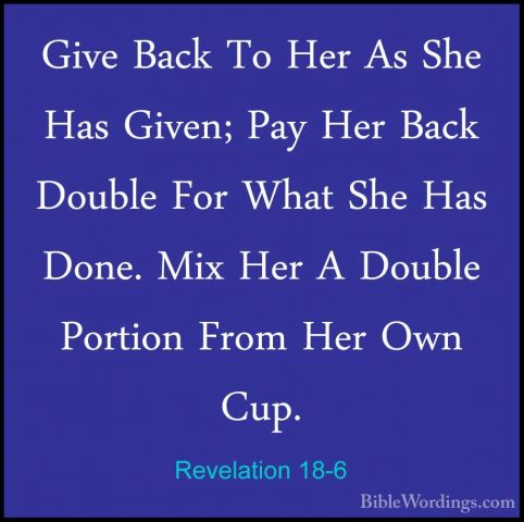 Revelation 18-6 - Give Back To Her As She Has Given; Pay Her BackGive Back To Her As She Has Given; Pay Her Back Double For What She Has Done. Mix Her A Double Portion From Her Own Cup. 