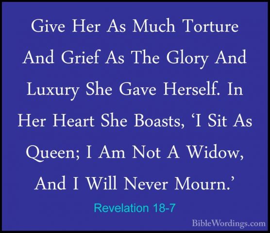 Revelation 18-7 - Give Her As Much Torture And Grief As The GloryGive Her As Much Torture And Grief As The Glory And Luxury She Gave Herself. In Her Heart She Boasts, 'I Sit As Queen; I Am Not A Widow, And I Will Never Mourn.' 