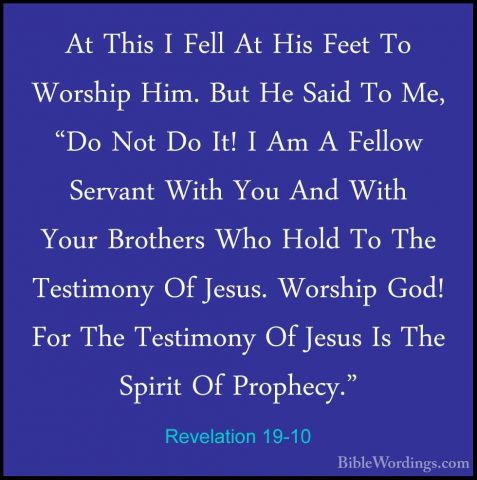Revelation 19-10 - At This I Fell At His Feet To Worship Him. ButAt This I Fell At His Feet To Worship Him. But He Said To Me, "Do Not Do It! I Am A Fellow Servant With You And With Your Brothers Who Hold To The Testimony Of Jesus. Worship God! For The Testimony Of Jesus Is The Spirit Of Prophecy." 