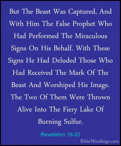 Revelation 19-20 - But The Beast Was Captured, And With Him The FBut The Beast Was Captured, And With Him The False Prophet Who Had Performed The Miraculous Signs On His Behalf. With These Signs He Had Deluded Those Who Had Received The Mark Of The Beast And Worshiped His Image. The Two Of Them Were Thrown Alive Into The Fiery Lake Of Burning Sulfur. 
