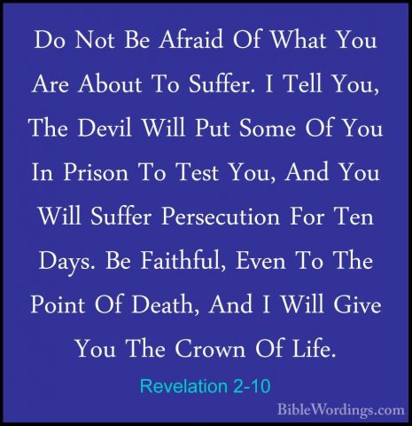 Revelation 2-10 - Do Not Be Afraid Of What You Are About To SuffeDo Not Be Afraid Of What You Are About To Suffer. I Tell You, The Devil Will Put Some Of You In Prison To Test You, And You Will Suffer Persecution For Ten Days. Be Faithful, Even To The Point Of Death, And I Will Give You The Crown Of Life. 