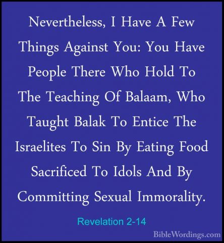Revelation 2-14 - Nevertheless, I Have A Few Things Against You:Nevertheless, I Have A Few Things Against You: You Have People There Who Hold To The Teaching Of Balaam, Who Taught Balak To Entice The Israelites To Sin By Eating Food Sacrificed To Idols And By Committing Sexual Immorality. 
