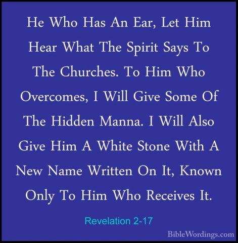Revelation 2-17 - He Who Has An Ear, Let Him Hear What The SpiritHe Who Has An Ear, Let Him Hear What The Spirit Says To The Churches. To Him Who Overcomes, I Will Give Some Of The Hidden Manna. I Will Also Give Him A White Stone With A New Name Written On It, Known Only To Him Who Receives It. 