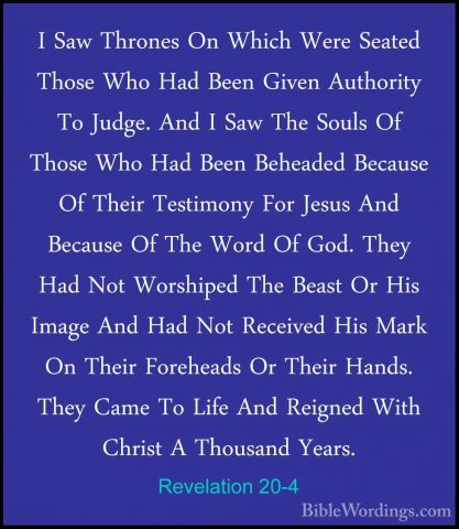 Revelation 20-4 - I Saw Thrones On Which Were Seated Those Who HaI Saw Thrones On Which Were Seated Those Who Had Been Given Authority To Judge. And I Saw The Souls Of Those Who Had Been Beheaded Because Of Their Testimony For Jesus And Because Of The Word Of God. They Had Not Worshiped The Beast Or His Image And Had Not Received His Mark On Their Foreheads Or Their Hands. They Came To Life And Reigned With Christ A Thousand Years. 