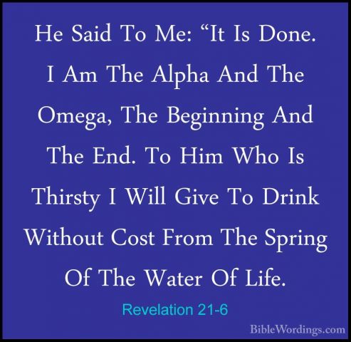 Revelation 21-6 - He Said To Me: "It Is Done. I Am The Alpha AndHe Said To Me: "It Is Done. I Am The Alpha And The Omega, The Beginning And The End. To Him Who Is Thirsty I Will Give To Drink Without Cost From The Spring Of The Water Of Life. 