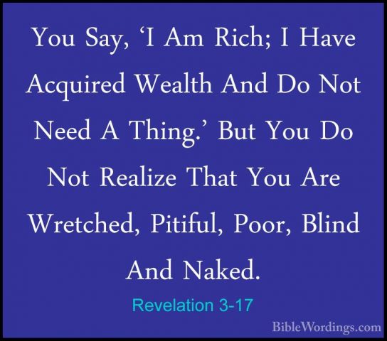 Revelation 3-17 - You Say, 'I Am Rich; I Have Acquired Wealth AndYou Say, 'I Am Rich; I Have Acquired Wealth And Do Not Need A Thing.' But You Do Not Realize That You Are Wretched, Pitiful, Poor, Blind And Naked. 