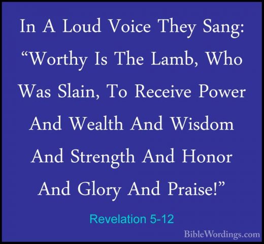 Revelation 5-12 - In A Loud Voice They Sang: "Worthy Is The Lamb,In A Loud Voice They Sang: "Worthy Is The Lamb, Who Was Slain, To Receive Power And Wealth And Wisdom And Strength And Honor And Glory And Praise!" 