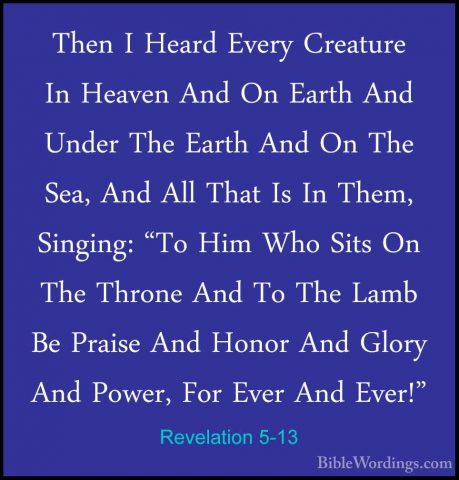 Revelation 5-13 - Then I Heard Every Creature In Heaven And On EaThen I Heard Every Creature In Heaven And On Earth And Under The Earth And On The Sea, And All That Is In Them, Singing: "To Him Who Sits On The Throne And To The Lamb Be Praise And Honor And Glory And Power, For Ever And Ever!" 