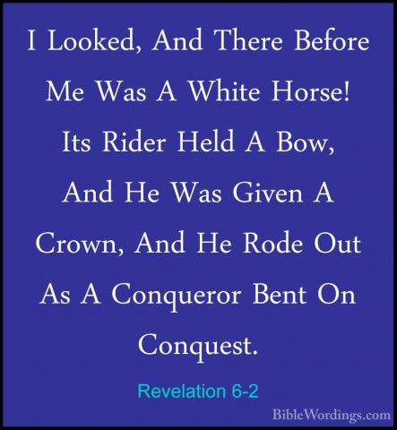 Revelation 6-2 - I Looked, And There Before Me Was A White Horse!I Looked, And There Before Me Was A White Horse! Its Rider Held A Bow, And He Was Given A Crown, And He Rode Out As A Conqueror Bent On Conquest. 