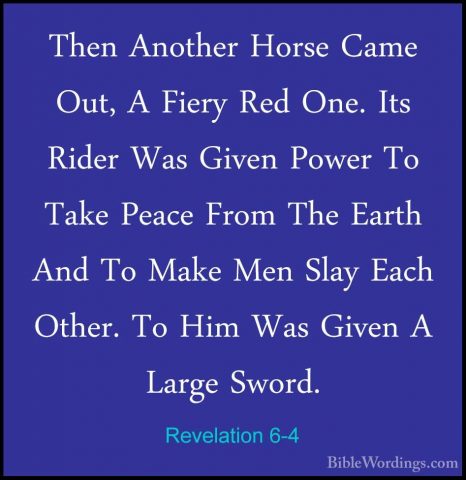 Revelation 6-4 - Then Another Horse Came Out, A Fiery Red One. ItThen Another Horse Came Out, A Fiery Red One. Its Rider Was Given Power To Take Peace From The Earth And To Make Men Slay Each Other. To Him Was Given A Large Sword. 