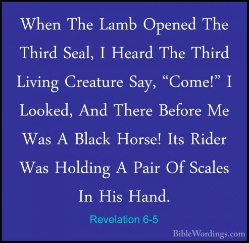 Revelation 6-5 - When The Lamb Opened The Third Seal, I Heard TheWhen The Lamb Opened The Third Seal, I Heard The Third Living Creature Say, "Come!" I Looked, And There Before Me Was A Black Horse! Its Rider Was Holding A Pair Of Scales In His Hand. 