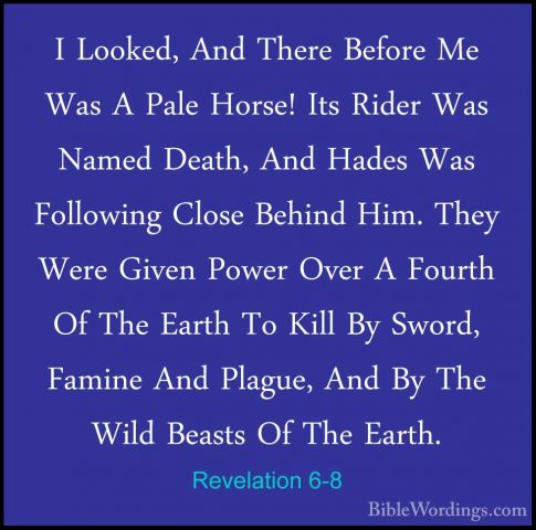 Revelation 6-8 - I Looked, And There Before Me Was A Pale Horse!I Looked, And There Before Me Was A Pale Horse! Its Rider Was Named Death, And Hades Was Following Close Behind Him. They Were Given Power Over A Fourth Of The Earth To Kill By Sword, Famine And Plague, And By The Wild Beasts Of The Earth. 