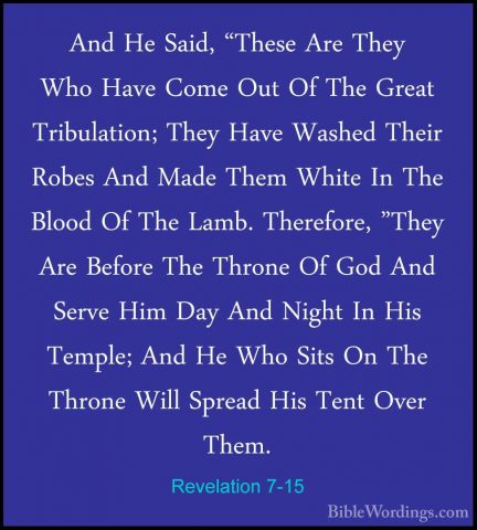 Revelation 7-15 - And He Said, "These Are They Who Have Come OutAnd He Said, "These Are They Who Have Come Out Of The Great Tribulation; They Have Washed Their Robes And Made Them White In The Blood Of The Lamb. Therefore, "They Are Before The Throne Of God And Serve Him Day And Night In His Temple; And He Who Sits On The Throne Will Spread His Tent Over Them. 