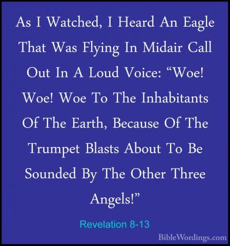 Revelation 8-13 - As I Watched, I Heard An Eagle That Was FlyingAs I Watched, I Heard An Eagle That Was Flying In Midair Call Out In A Loud Voice: "Woe! Woe! Woe To The Inhabitants Of The Earth, Because Of The Trumpet Blasts About To Be Sounded By The Other Three Angels!"