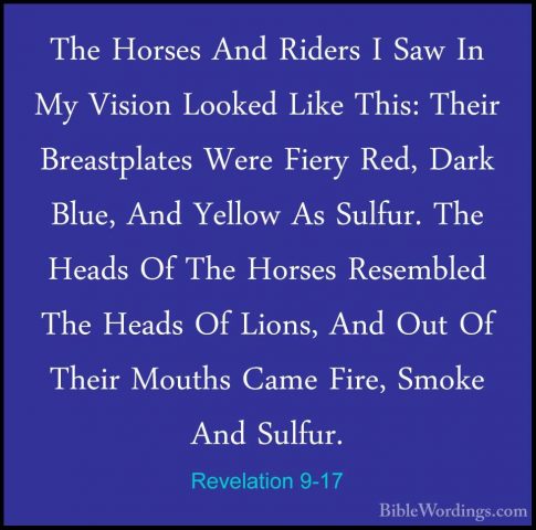 Revelation 9-17 - The Horses And Riders I Saw In My Vision LookedThe Horses And Riders I Saw In My Vision Looked Like This: Their Breastplates Were Fiery Red, Dark Blue, And Yellow As Sulfur. The Heads Of The Horses Resembled The Heads Of Lions, And Out Of Their Mouths Came Fire, Smoke And Sulfur. 