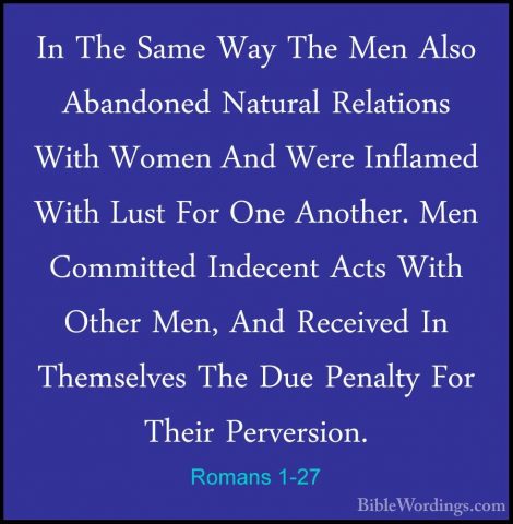 Romans 1-27 - In The Same Way The Men Also Abandoned Natural RelaIn The Same Way The Men Also Abandoned Natural Relations With Women And Were Inflamed With Lust For One Another. Men Committed Indecent Acts With Other Men, And Received In Themselves The Due Penalty For Their Perversion. 