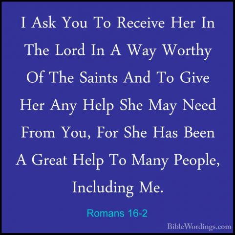 Romans 16-2 - I Ask You To Receive Her In The Lord In A Way WorthI Ask You To Receive Her In The Lord In A Way Worthy Of The Saints And To Give Her Any Help She May Need From You, For She Has Been A Great Help To Many People, Including Me. 