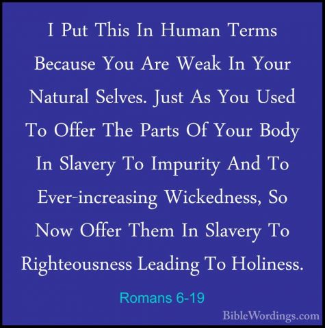 Romans 6-19 - I Put This In Human Terms Because You Are Weak In YI Put This In Human Terms Because You Are Weak In Your Natural Selves. Just As You Used To Offer The Parts Of Your Body In Slavery To Impurity And To Ever-increasing Wickedness, So Now Offer Them In Slavery To Righteousness Leading To Holiness. 