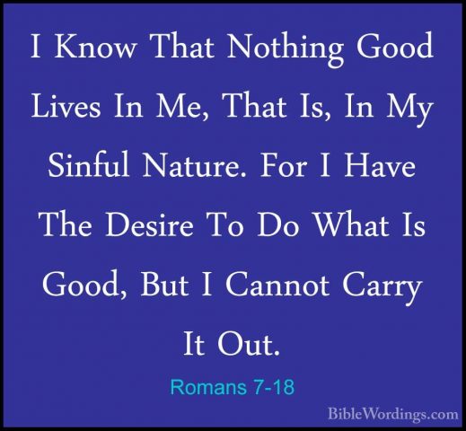 Romans 7-18 - I Know That Nothing Good Lives In Me, That Is, In MI Know That Nothing Good Lives In Me, That Is, In My Sinful Nature. For I Have The Desire To Do What Is Good, But I Cannot Carry It Out. 