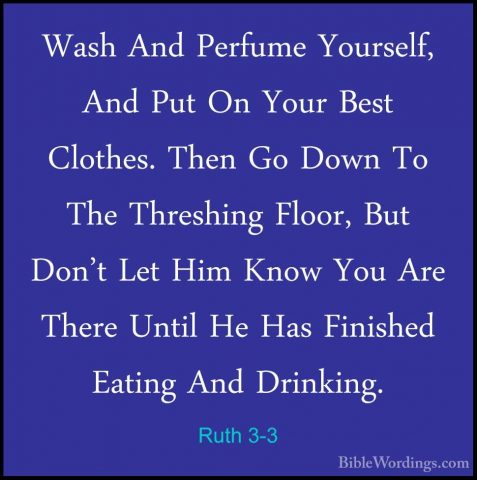 Ruth 3-3 - Wash And Perfume Yourself, And Put On Your Best ClotheWash And Perfume Yourself, And Put On Your Best Clothes. Then Go Down To The Threshing Floor, But Don't Let Him Know You Are There Until He Has Finished Eating And Drinking. 