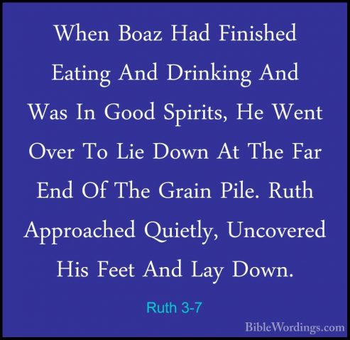 Ruth 3-7 - When Boaz Had Finished Eating And Drinking And Was InWhen Boaz Had Finished Eating And Drinking And Was In Good Spirits, He Went Over To Lie Down At The Far End Of The Grain Pile. Ruth Approached Quietly, Uncovered His Feet And Lay Down. 