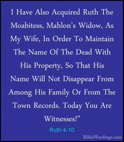 Ruth 4-10 - I Have Also Acquired Ruth The Moabitess, Mahlon's WidI Have Also Acquired Ruth The Moabitess, Mahlon's Widow, As My Wife, In Order To Maintain The Name Of The Dead With His Property, So That His Name Will Not Disappear From Among His Family Or From The Town Records. Today You Are Witnesses!" 