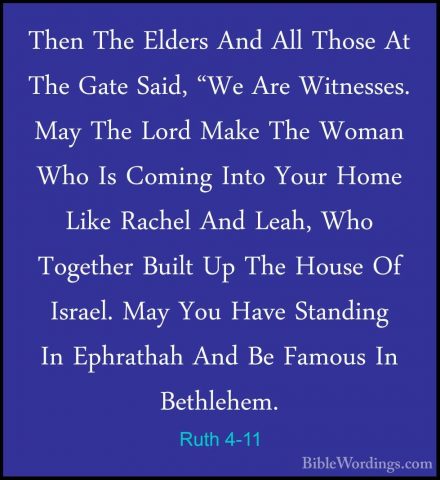 Ruth 4-11 - Then The Elders And All Those At The Gate Said, "We AThen The Elders And All Those At The Gate Said, "We Are Witnesses. May The Lord Make The Woman Who Is Coming Into Your Home Like Rachel And Leah, Who Together Built Up The House Of Israel. May You Have Standing In Ephrathah And Be Famous In Bethlehem. 