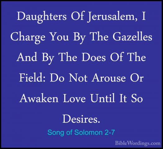 Song of Solomon 2-7 - Daughters Of Jerusalem, I Charge You By TheDaughters Of Jerusalem, I Charge You By The Gazelles And By The Does Of The Field: Do Not Arouse Or Awaken Love Until It So Desires. 