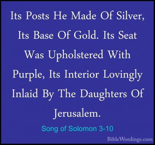 Song of Solomon 3-10 - Its Posts He Made Of Silver, Its Base Of GIts Posts He Made Of Silver, Its Base Of Gold. Its Seat Was Upholstered With Purple, Its Interior Lovingly Inlaid By The Daughters Of Jerusalem. 