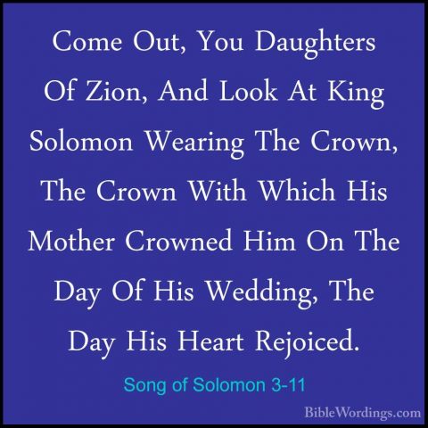 Song of Solomon 3-11 - Come Out, You Daughters Of Zion, And LookCome Out, You Daughters Of Zion, And Look At King Solomon Wearing The Crown, The Crown With Which His Mother Crowned Him On The Day Of His Wedding, The Day His Heart Rejoiced.