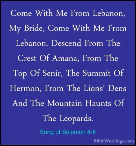 Song of Solomon 4-8 - Come With Me From Lebanon, My Bride, Come WCome With Me From Lebanon, My Bride, Come With Me From Lebanon. Descend From The Crest Of Amana, From The Top Of Senir, The Summit Of Hermon, From The Lions' Dens And The Mountain Haunts Of The Leopards. 
