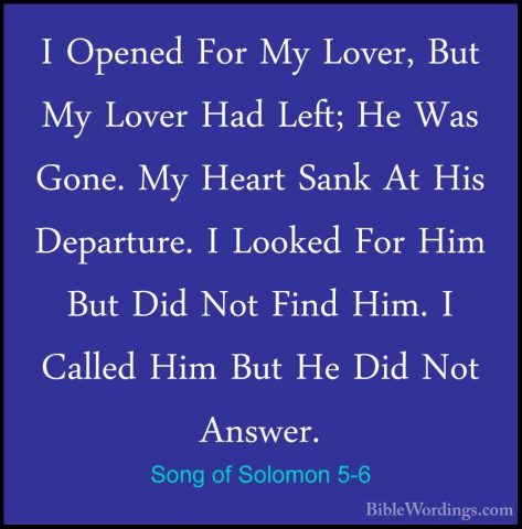 Song of Solomon 5-6 - I Opened For My Lover, But My Lover Had LefI Opened For My Lover, But My Lover Had Left; He Was Gone. My Heart Sank At His Departure. I Looked For Him But Did Not Find Him. I Called Him But He Did Not Answer. 