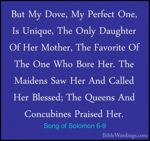 Song of Solomon 6-9 - But My Dove, My Perfect One, Is Unique, TheBut My Dove, My Perfect One, Is Unique, The Only Daughter Of Her Mother, The Favorite Of The One Who Bore Her. The Maidens Saw Her And Called Her Blessed; The Queens And Concubines Praised Her. 