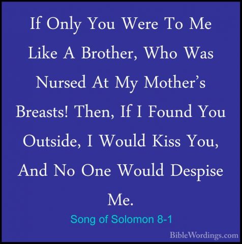 Song of Solomon 8-1 - If Only You Were To Me Like A Brother, WhoIf Only You Were To Me Like A Brother, Who Was Nursed At My Mother's Breasts! Then, If I Found You Outside, I Would Kiss You, And No One Would Despise Me. 