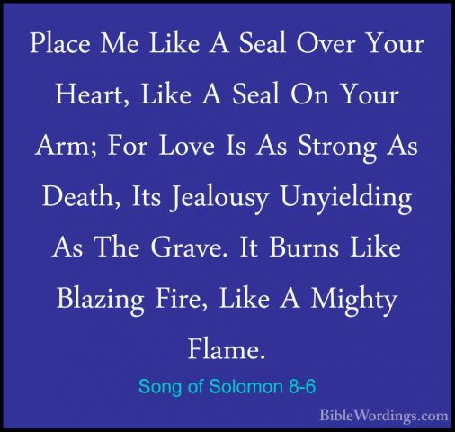 Song of Solomon 8-6 - Place Me Like A Seal Over Your Heart, LikePlace Me Like A Seal Over Your Heart, Like A Seal On Your Arm; For Love Is As Strong As Death, Its Jealousy Unyielding As The Grave. It Burns Like Blazing Fire, Like A Mighty Flame. 