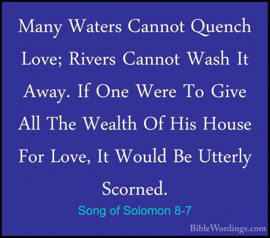 Song of Solomon 8-7 - Many Waters Cannot Quench Love; Rivers CannMany Waters Cannot Quench Love; Rivers Cannot Wash It Away. If One Were To Give All The Wealth Of His House For Love, It Would Be Utterly Scorned. 