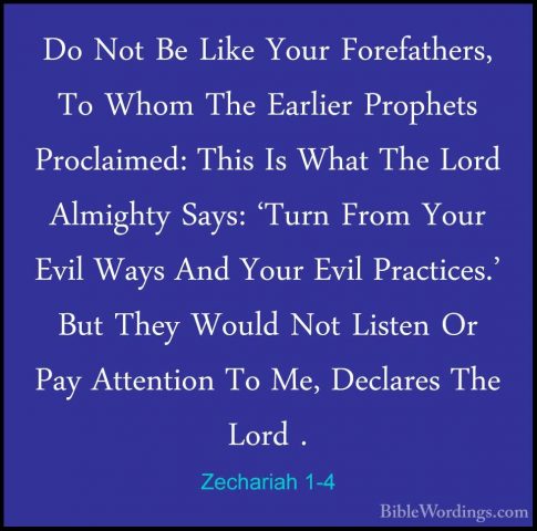 Zechariah 1-4 - Do Not Be Like Your Forefathers, To Whom The EarlDo Not Be Like Your Forefathers, To Whom The Earlier Prophets Proclaimed: This Is What The Lord Almighty Says: 'Turn From Your Evil Ways And Your Evil Practices.' But They Would Not Listen Or Pay Attention To Me, Declares The Lord . 